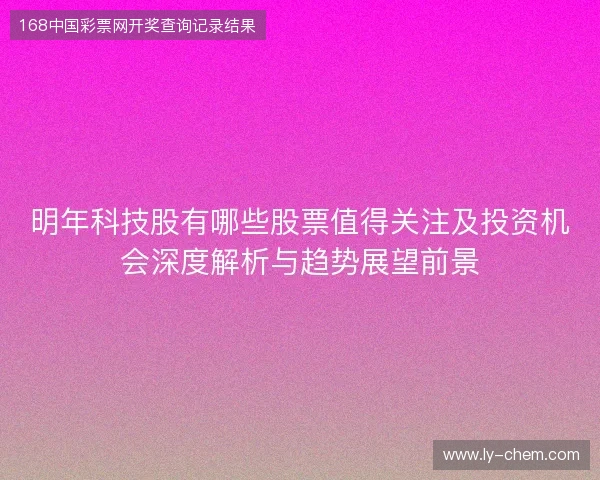 明年科技股有哪些股票值得关注及投资机会深度解析与趋势展望前景 明年科技股有哪些股票值得关注及投资机会深度解析与趋势展望前景
