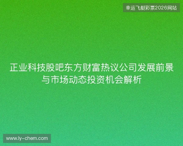 正业科技股吧东方财富热议公司发展前景与市场动态投资机会解析 正业科技股吧东方财富热议公司发展前景与市场动态投资机会解析