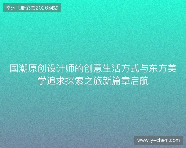 国潮原创设计师的创意生活方式与东方美学追求探索之旅新篇章启航