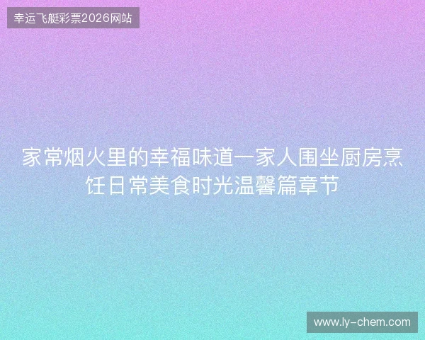 家常烟火里的幸福味道一家人围坐厨房烹饪日常美食时光温馨篇章节 家常烟火里的幸福味道一家人围坐厨房烹饪日常美食时光温馨篇章节