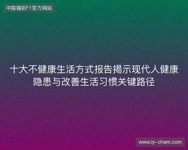 十大不健康生活方式报告揭示现代人健康隐患与改善生活习惯关键路径 十大不健康生活方式报告揭示现代人健康隐患与改善生活习惯关键路径